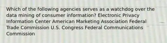 Which of the following agencies serves as a watchdog over the data mining of consumer information? Electronic Privacy Information Center American Marketing Association Federal Trade Commission U.S. Congress Federal Communications Commission