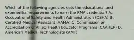 Which of the following agencies sets the educational and experiential requirements to earn the RMA credential? A. Occupational Safety and Health Administration (OSHA) B. Certified Medical Assistant (AAMA) C. Commission on Accreditation of Allied Health Educator Programs (CAAHEP) D. American Medical Technologists (AMT)