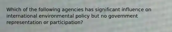 Which of the following agencies has significant influence on international environmental policy but no government representation or participation?