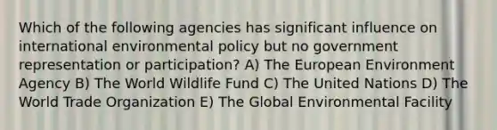 Which of the following agencies has significant influence on international environmental policy but no government representation or participation? A) The European Environment Agency B) The World Wildlife Fund C) The United Nations D) The World Trade Organization E) The Global Environmental Facility