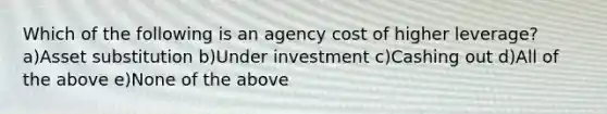 Which of the following is an agency cost of higher leverage? a)Asset substitution b)Under investment c)Cashing out d)All of the above e)None of the above