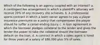 Which of the following is an agency coupled with an interest? a. A contingent fee arrangement in which a plaintiff's attorney will receive 20% of any recovery she achieves. b. A professional sports contract in which a team owner agrees to pay a player insurance premiums on a policy that compensates the player should he suffer a career-ending injury. c. A loan agreement in which the borrower pledges collateral to the lender and gives the lender the power to take the collateral should the borrower default on the loan. d. A contract in which a sales agent is hired for three years at a salary of 80,000 plus 5% of sales.