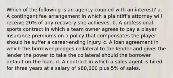 Which of the following is an agency coupled with an interest? a. A contingent fee arrangement in which a plaintiff's attorney will receive 20% of any recovery she achieves. b. A professional sports contract in which a team owner agrees to pay a player insurance premiums on a policy that compensates the player should he suffer a career-ending injury. c. A loan agreement in which the borrower pledges collateral to the lender and gives the lender the power to take the collateral should the borrower default on the loan. d. A contract in which a sales agent is hired for three years at a salary of 80,000 plus 5% of sales.