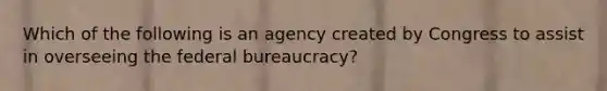 Which of the following is an agency created by Congress to assist in overseeing the federal bureaucracy?