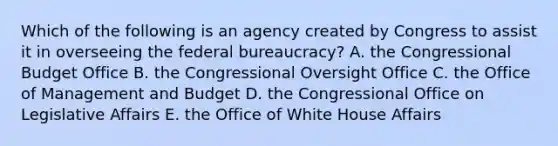 Which of the following is an agency created by Congress to assist it in overseeing the federal bureaucracy? A. the Congressional Budget Office B. the Congressional Oversight Office C. the Office of Management and Budget D. the Congressional Office on Legislative Affairs E. the Office of White House Affairs