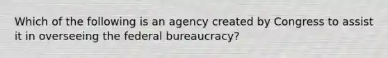 Which of the following is an agency created by Congress to assist it in overseeing the federal bureaucracy?