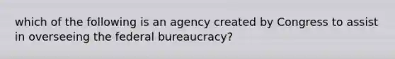 which of the following is an agency created by Congress to assist in overseeing the federal bureaucracy?