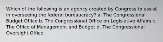 Which of the following is an agency created by Congress to assist in overseeing the federal bureaucracy? a. The Congressional Budget Office b. The Congressional Office on Legislative Affairs c. The Office of Management and Budget d. The Congressional Oversight Office