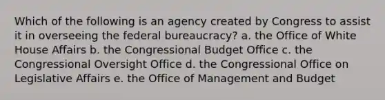 Which of the following is an agency created by Congress to assist it in overseeing the federal bureaucracy? a. the Office of White House Affairs b. the Congressional Budget Office c. the Congressional Oversight Office d. the Congressional Office on Legislative Affairs e. the Office of Management and Budget