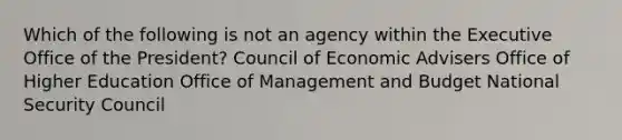 Which of the following is not an agency within the Executive Office of the President? Council of Economic Advisers Office of Higher Education Office of Management and Budget National Security Council