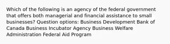 Which of the following is an agency of the federal government that offers both managerial and financial assistance to small businesses? Question options: Business Development Bank of Canada Business Incubator Agency Business Welfare Administration Federal Aid Program