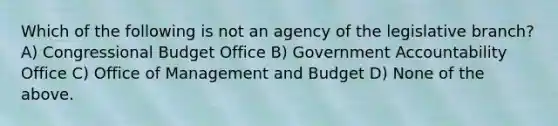 Which of the following is not an agency of the legislative branch? A) Congressional Budget Office B) Government Accountability Office C) Office of Management and Budget D) None of the above.