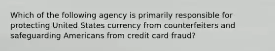 Which of the following agency is primarily responsible for protecting United States currency from counterfeiters and safeguarding Americans from credit card fraud?