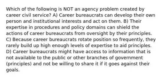 Which of the following is NOT an agency problem created by career civil service? A) Career bureaucrats can develop their own person and institutional interests and act on them. B) Their expertise in procedures and policy domains can shield the actions of career bureaucrats from oversight by their principles. C) Because career bureaucrats rotate position so frequently, they rarely build up high enough levels of expertise to aid principles. D) Career bureaucrats might have access to information that is not available to the public or other branches of government (principles) and not be willing to share it if it goes against their goals.