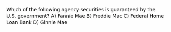 Which of the following agency securities is guaranteed by the U.S. government? A) Fannie Mae B) Freddie Mac C) Federal Home Loan Bank D) Ginnie Mae