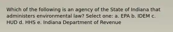 Which of the following is an agency of the State of Indiana that administers environmental law? Select one: a. EPA b. IDEM c. HUD d. HHS e. Indiana Department of Revenue