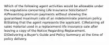 Which of the following agent activities would be allowable under the regulations concerning Life Insurance Solicitation? A)Presenting premium payments without showing the guaranteed maximum rate of an indeterminate premium policy. B)Stating that the agent represents the applicant. C)Retaining all sales material used in a replacement life insurance sale after leaving a copy of the Notice Regarding Replacement. D)Delivering a Buyer's Guide and Policy Summary at the time of policy delivery.