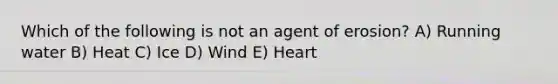 Which of the following is not an agent of erosion? A) Running water B) Heat C) Ice D) Wind E) Heart