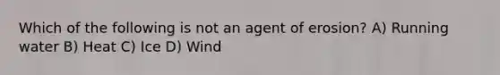 Which of the following is not an agent of erosion? A) Running water B) Heat C) Ice D) Wind