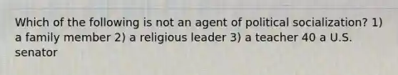 Which of the following is not an agent of political socialization? 1) a family member 2) a religious leader 3) a teacher 40 a U.S. senator