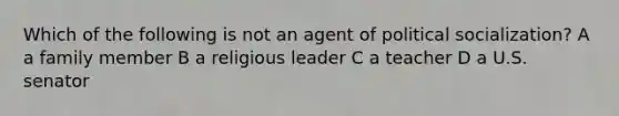 Which of the following is not an agent of political socialization? A a family member B a religious leader C a teacher D a U.S. senator