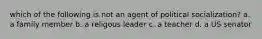 which of the following is not an agent of political socialization? a. a family member b. a religous leader c. a teacher d. a US senator