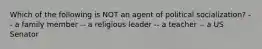 Which of the following is NOT an agent of political socialization? -- a family member -- a religious leader -- a teacher -- a US Senator