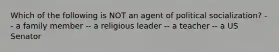 Which of the following is NOT an agent of political socialization? -- a family member -- a religious leader -- a teacher -- a US Senator