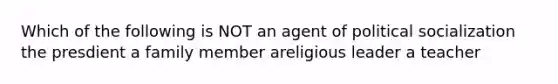 Which of the following is NOT an agent of political socialization the presdient a family member areligious leader a teacher