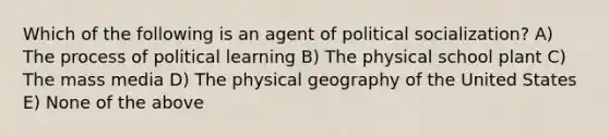 Which of the following is an agent of political socialization? A) The process of political learning B) The physical school plant C) The mass media D) The physical geography of the United States E) None of the above