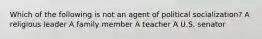 Which of the following is not an agent of political socialization? A religious leader A family member A teacher A U.S. senator