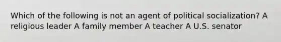 Which of the following is not an agent of political socialization? A religious leader A family member A teacher A U.S. senator