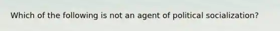 Which of the following is not an agent of political socialization?