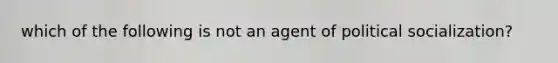 which of the following is not an agent of political socialization?