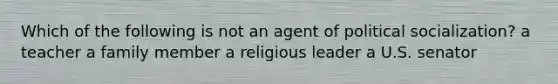 Which of the following is not an agent of political socialization? a teacher a family member a religious leader a U.S. senator