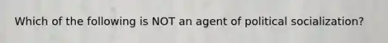 Which of the following is NOT an agent of political socialization?