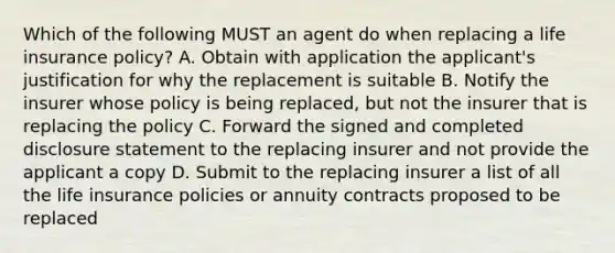 Which of the following MUST an agent do when replacing a life insurance policy? A. Obtain with application the applicant's justification for why the replacement is suitable B. Notify the insurer whose policy is being replaced, but not the insurer that is replacing the policy C. Forward the signed and completed disclosure statement to the replacing insurer and not provide the applicant a copy D. Submit to the replacing insurer a list of all the life insurance policies or annuity contracts proposed to be replaced