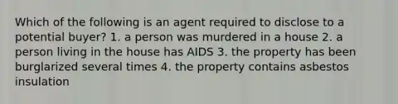 Which of the following is an agent required to disclose to a potential buyer? 1. a person was murdered in a house 2. a person living in the house has AIDS 3. the property has been burglarized several times 4. the property contains asbestos insulation