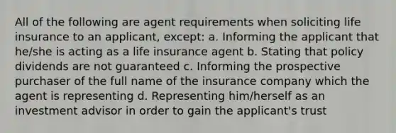 All of the following are agent requirements when soliciting life insurance to an applicant, except: a. Informing the applicant that he/she is acting as a life insurance agent b. Stating that policy dividends are not guaranteed c. Informing the prospective purchaser of the full name of the insurance company which the agent is representing d. Representing him/herself as an investment advisor in order to gain the applicant's trust