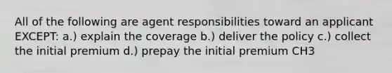 All of the following are agent responsibilities toward an applicant EXCEPT: a.) explain the coverage b.) deliver the policy c.) collect the initial premium d.) prepay the initial premium CH3