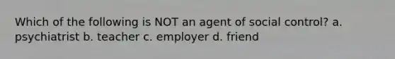 Which of the following is NOT an agent of social control? a. psychiatrist b. teacher c. employer d. friend