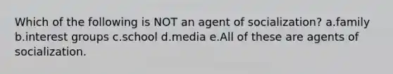 Which of the following is NOT an agent of socialization? a.family b.interest groups c.school d.media e.All of these are agents of socialization.