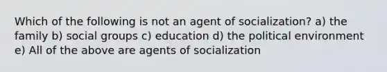 Which of the following is not an agent of socialization? a) the family b) social groups c) education d) the political environment e) All of the above are agents of socialization