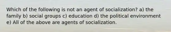 Which of the following is not an agent of socialization? a) the family b) social groups c) education d) the political environment e) All of the above are agents of socialization.