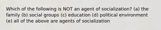 Which of the following is NOT an agent of socialization? (a) the family (b) social groups (c) education (d) political environment (e) all of the above are agents of socialization