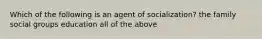 Which of the following is an agent of socialization? the family social groups education all of the above