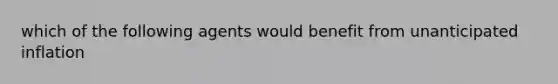 which of the following agents would benefit from unanticipated inflation