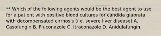 ** Which of the following agents would be the best agent to use for a patient with positive blood cultures for candida glabrata with decompensated cirrhosis (i.e. severe liver disease) A. Casofungin B. Fluconazole C. Itraconazole D. Anidulafungin