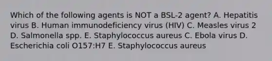 Which of the following agents is NOT a BSL-2 agent? A. Hepatitis virus B. Human immunodeficiency virus (HIV) C. Measles virus 2 D. Salmonella spp. E. Staphylococcus aureus C. Ebola virus D. Escherichia coli O157:H7 E. Staphylococcus aureus