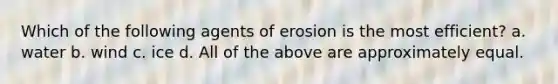 Which of the following agents of erosion is the most efficient? a. water b. wind c. ice d. All of the above are approximately equal.